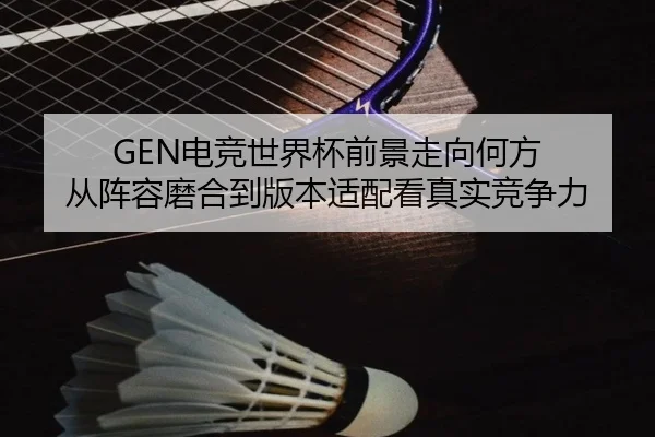 GEN电竞世界杯前景走向何方 从阵容磨合到版本适配看真实竞争力